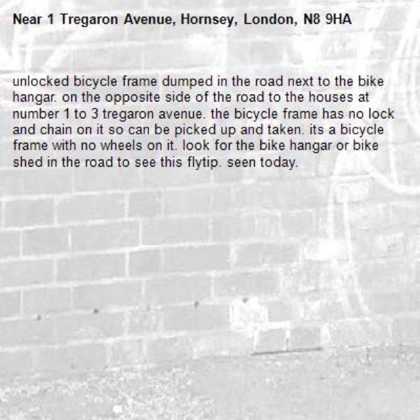 unlocked bicycle frame dumped in the road next to the bike hangar. on the opposite side of the road to the houses at number 1 to 3 tregaron avenue. the bicycle frame has no lock and chain on it so can be picked up and taken. its a bicycle frame with no wheels on it. look for the bike hangar or bike shed in the road to see this flytip. seen today. -1 Tregaron Avenue, Hornsey, London, N8 9HA