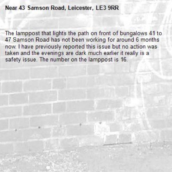 The lamppost that lights the path on front of bungalows 41 to 47 Samson Road has not been working for around 6 months now. I have previously reported this issue but no action was taken and the evenings are dark much earlier it really is a safety issue. The number on the lamppost is 16.-43 Samson Road, Leicester, LE3 9RR