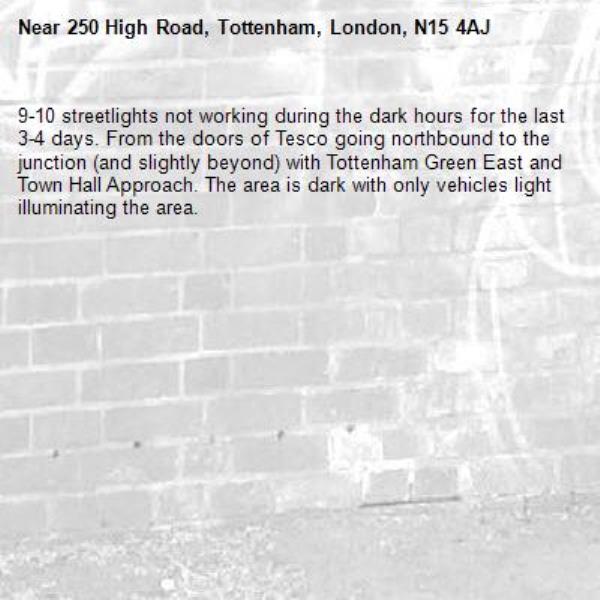 9-10 streetlights not working during the dark hours for the last 3-4 days. From the doors of Tesco going northbound to the junction (and slightly beyond) with Tottenham Green East and Town Hall Approach. The area is dark with only vehicles light illuminating the area.-250 High Road, Tottenham, London, N15 4AJ