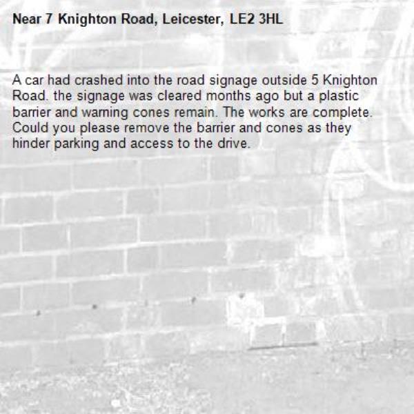 A car had crashed into the road signage outside 5 Knighton Road. the signage was cleared months ago but a plastic barrier and warning cones remain. The works are complete. Could you please remove the barrier and cones as they hinder parking and access to the drive.-7 Knighton Road, Leicester, LE2 3HL