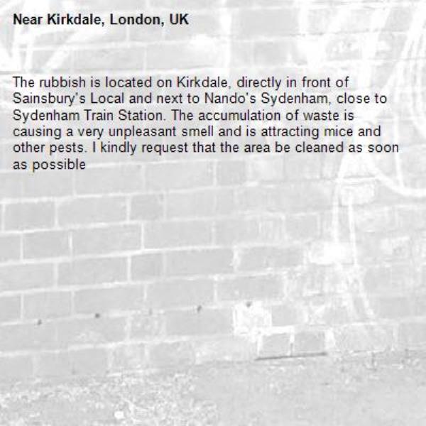 The rubbish is located on Kirkdale, directly in front of Sainsbury's Local and next to Nando's Sydenham, close to Sydenham Train Station. The accumulation of waste is causing a very unpleasant smell and is attracting mice and other pests. I kindly request that the area be cleaned as soon as possible-Kirkdale, London, UK