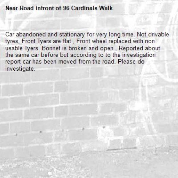 Car abandoned and stationary for very long time. Not drivable tyres, Front Tyers are flat , Front wheel replaced with non usable Tyers. Bonnet is broken and open , Reported about the same car before but according to to the investigation report car has been moved from the road. Please do investigate. -Road infront of 96 Cardinals Walk