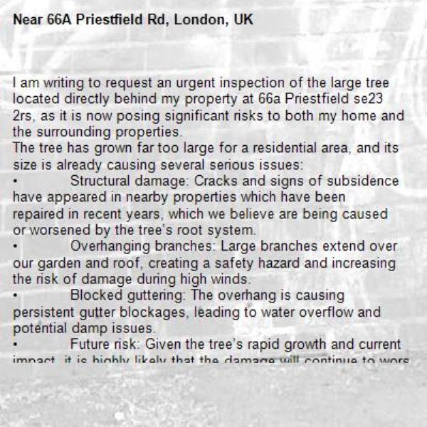 I am writing to request an urgent inspection of the large tree located directly behind my property at 66a Priestfield se23 2rs, as it is now posing significant risks to both my home and the surrounding properties.
The tree has grown far too large for a residential area, and its size is already causing several serious issues:
•	Structural damage: Cracks and signs of subsidence have appeared in nearby properties which have been repaired in recent years, which we believe are being caused or worsened by the tree’s root system.
•	Overhanging branches: Large branches extend over our garden and roof, creating a safety hazard and increasing the risk of damage during high winds. 
•	Blocked guttering: The overhang is causing persistent gutter blockages, leading to water overflow and potential damp issues.
•	Future risk: Given the tree’s rapid growth and current impact, it is highly likely that the damage will continue to worsen if no action is taken.

I would also like to note that several small oak saplings are already growing naturally along this boundary. These young trees would, in time, replace the existing one without the need for additional planting. Additionally, I am aware that similar trees in the local area have been removed in recent years due to the risks they posed, which suggests this species may be prone to issues in residential settings.
For these reasons, I kindly request that the council carry out a formal assessment and consider removing the tree to prevent further structural and safety problems.
I would appreciate confirmation of when an inspection can be arranged. Photographs and further details can be provided if required.

Regards

Mrs &amp; Mr Vohra (66a Priestfield Road)
 and
Maureen Toy (66 Priestfield Road)

-66A Priestfield Rd, London, UK