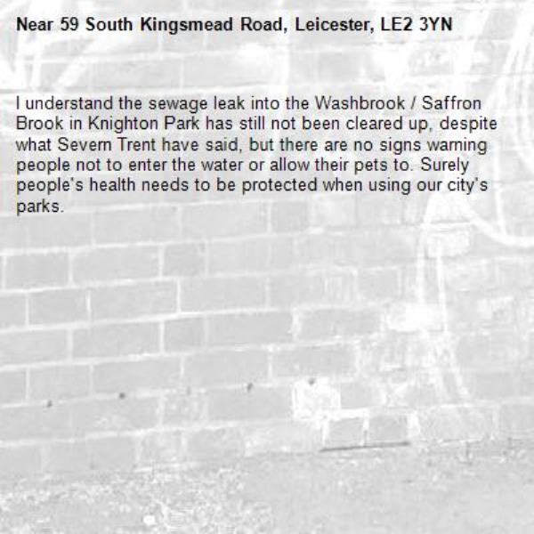 I understand the sewage leak into the Washbrook / Saffron Brook in Knighton Park has still not been cleared up, despite what Severn Trent have said, but there are no signs warning people not to enter the water or allow their pets to. Surely people's health needs to be protected when using our city's parks.-59 South Kingsmead Road, Leicester, LE2 3YN