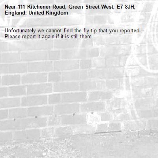 Unfortunately we cannot find the fly-tip that you reported – Please report it again if it is still there-111 Kitchener Road, Green Street West, E7 8JH, England, United Kingdom