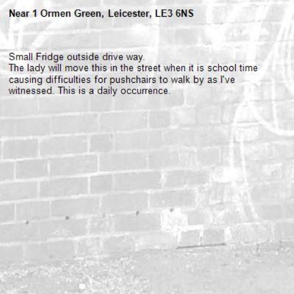 Small Fridge outside drive way. 
The lady will move this in the street when it is school time causing difficulties for pushchairs to walk by as I've witnessed. This is a daily occurrence.-1 Ormen Green, Leicester, LE3 6NS