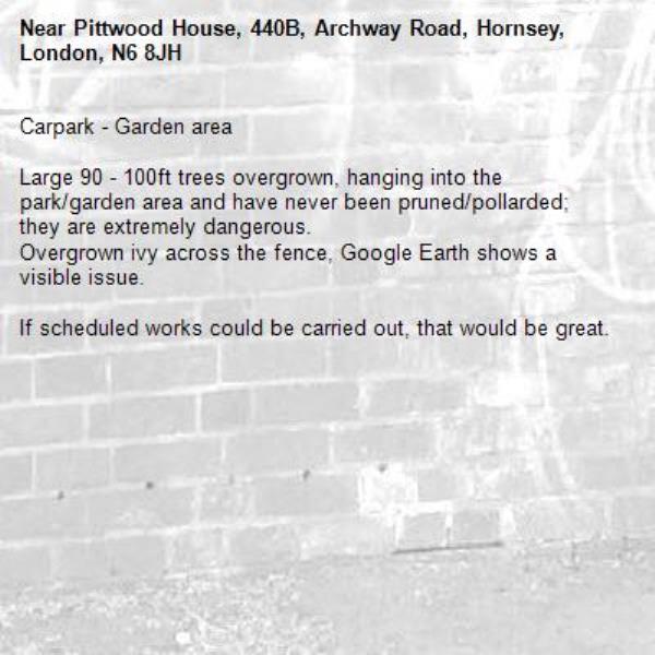 Carpark - Garden area 

Large 90 - 100ft trees overgrown, hanging into the park/garden area and have never been pruned/pollarded; they are extremely dangerous. 
Overgrown ivy across the fence, Google Earth shows a visible issue. 

If scheduled works could be carried out, that would be great. -Pittwood House, 440B, Archway Road, Hornsey, London, N6 8JH