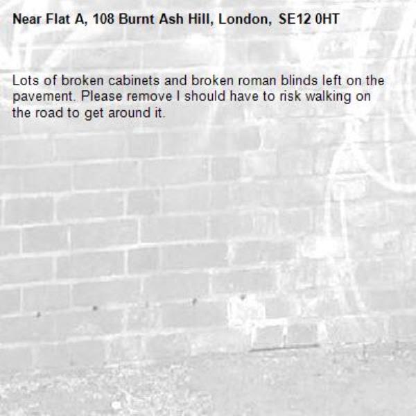 Lots of broken cabinets and broken roman blinds left on the pavement. Please remove I should have to risk walking on the road to get around it.-Flat A, 108 Burnt Ash Hill, London, SE12 0HT