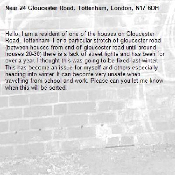 Hello, I am a resident of one of the houses on Gloucester Road, Tottenham. For a particular stretch of gloucester road (between houses from end of gloucester road until around houses 20-30) there is a lack of street lights and has been for over a year. I thought this was going to be fixed last winter. This has become an issue for myself and others especially heading into winter. It can become very unsafe when travelling from school and work. Please can you let me know when this will be sorted.-24 Gloucester Road, Tottenham, London, N17 6DH