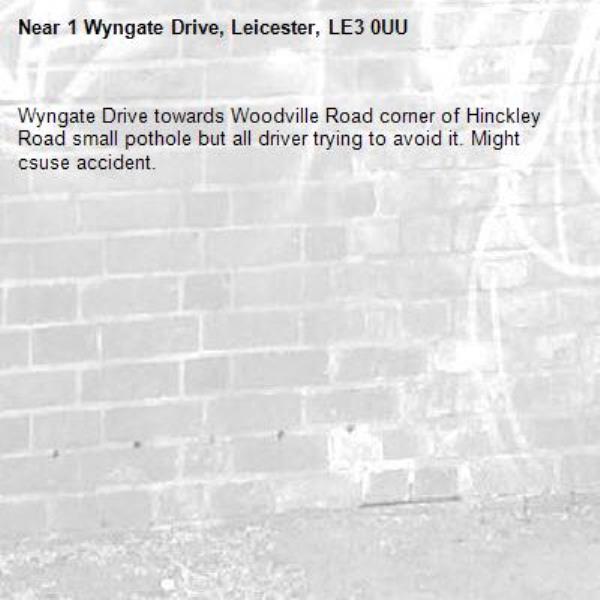 Wyngate Drive towards Woodville Road corner of Hinckley Road small pothole but all driver trying to avoid it. Might csuse accident.-1 Wyngate Drive, Leicester, LE3 0UU