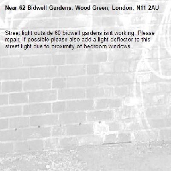 Street light outside 60 bidwell gardens isnt working. Please repair. If possible please also add a light deflector to this street light due to proximity of bedroom windows. -62 Bidwell Gardens, Wood Green, London, N11 2AU