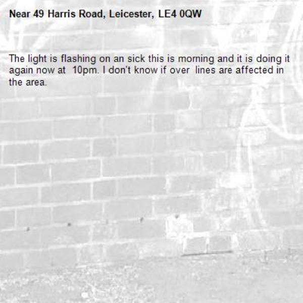 The light is flashing on an sick this is morning and it is doing it again now at  10pm. I don't know if over  lines are affected in the area. -49 Harris Road, Leicester, LE4 0QW