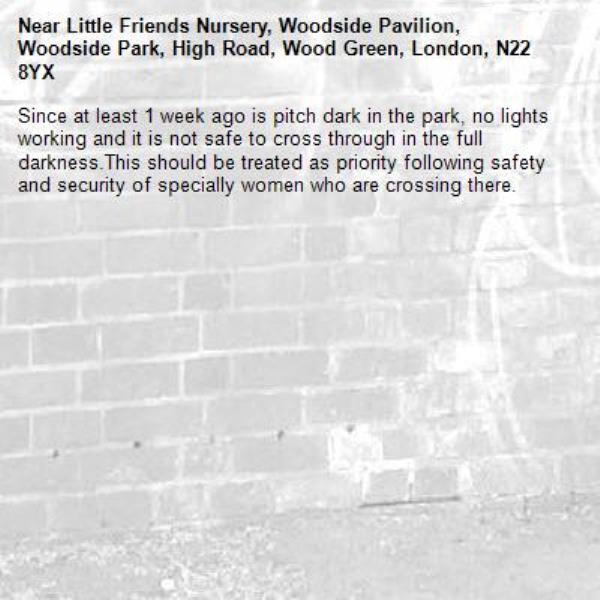 Since at least 1 week ago is pitch dark in the park, no lights working and it is not safe to cross through in the full darkness.This should be treated as priority following safety and security of specially women who are crossing there.-Little Friends Nursery, Woodside Pavilion, Woodside Park, High Road, Wood Green, London, N22 8YX
