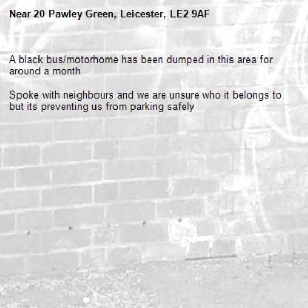 A black bus/motorhome has been dumped in this area for around a month

Spoke with neighbours and we are unsure who it belongs to but its preventing us from parking safely-20 Pawley Green, Leicester, LE2 9AF