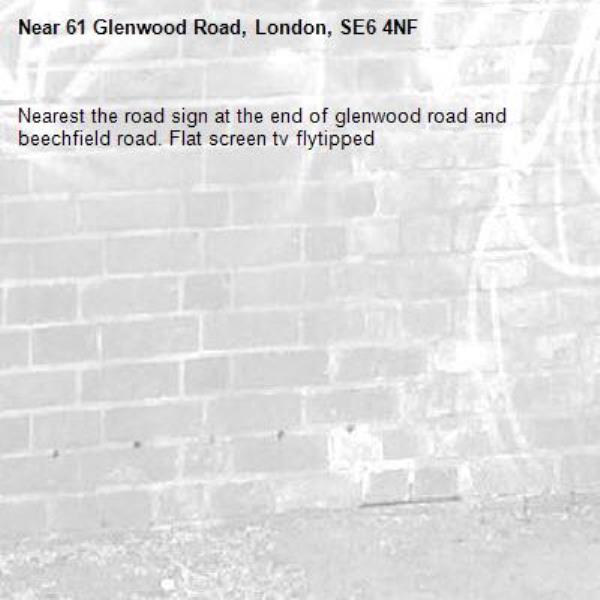 Nearest the road sign at the end of glenwood road and beechfield road. Flat screen tv flytipped -61 Glenwood Road, London, SE6 4NF