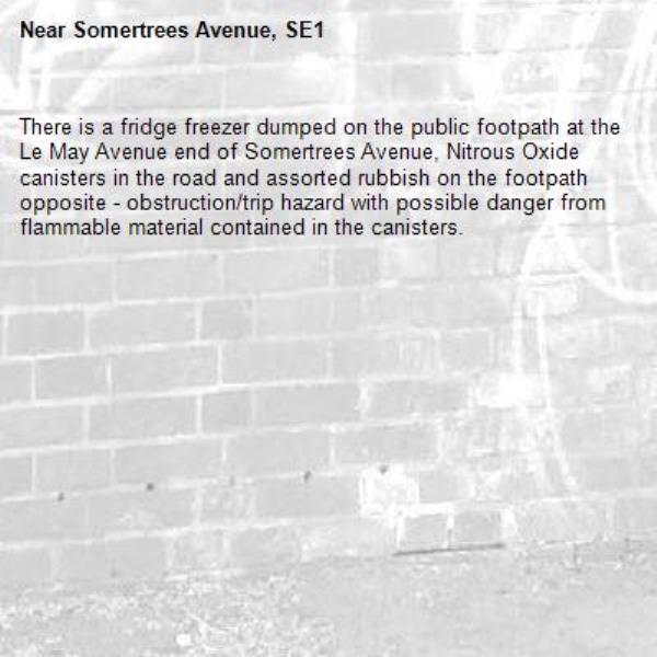 There is a fridge freezer dumped on the public footpath at the Le May Avenue end of Somertrees Avenue, Nitrous Oxide canisters in the road and assorted rubbish on the footpath opposite - obstruction/trip hazard with possible danger from flammable material contained in the canisters.  -Somertrees Avenue, SE1