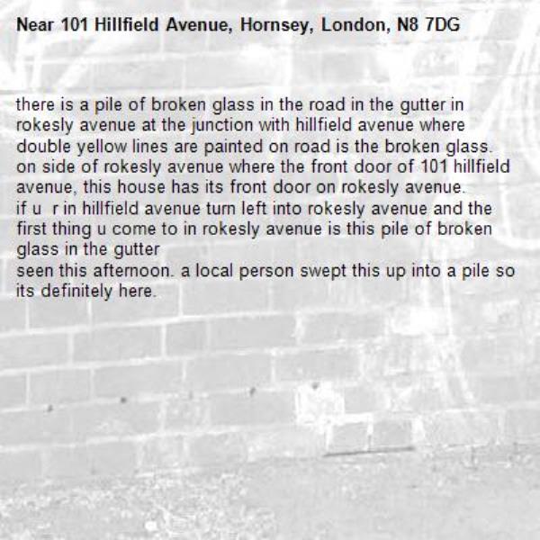 there is a pile of broken glass in the road in the gutter in rokesly avenue at the junction with hillfield avenue where double yellow lines are painted on road is the broken glass. 
on side of rokesly avenue where the front door of 101 hillfield avenue, this house has its front door on rokesly avenue.
if u  r in hillfield avenue turn left into rokesly avenue and the first thing u come to in rokesly avenue is this pile of broken glass in the gutter
seen this afternoon. a local person swept this up into a pile so its definitely here. -101 Hillfield Avenue, Hornsey, London, N8 7DG
