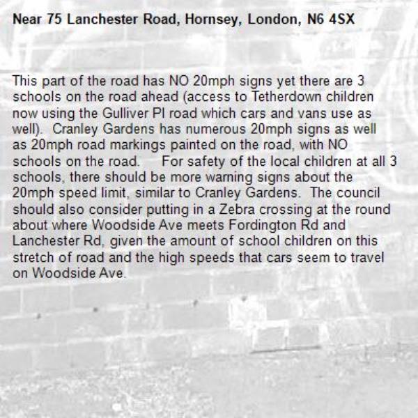 This part of the road has NO 20mph signs yet there are 3 schools on the road ahead (access to Tetherdown children now using the Gulliver Pl road which cars and vans use as well).  Cranley Gardens has numerous 20mph signs as well as 20mph road markings painted on the road, with NO schools on the road.     For safety of the local children at all 3 schools, there should be more warning signs about the 20mph speed limit, similar to Cranley Gardens.  The council should also consider putting in a Zebra crossing at the round about where Woodside Ave meets Fordington Rd and Lanchester Rd, given the amount of school children on this stretch of road and the high speeds that cars seem to travel on Woodside Ave. -75 Lanchester Road, Hornsey, London, N6 4SX