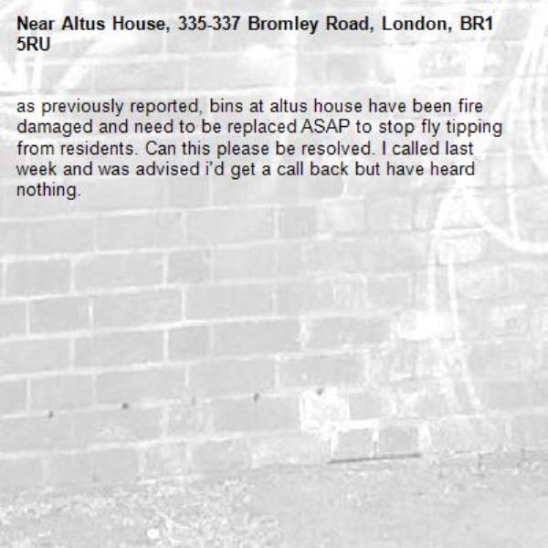 as previously reported, bins at altus house have been fire damaged and need to be replaced ASAP to stop fly tipping from residents. Can this please be resolved. I called last week and was advised i'd get a call back but have heard nothing. -Altus House, 335-337 Bromley Road, London, BR1 5RU