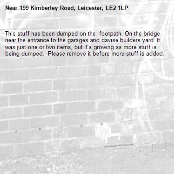 This stuff has been dumped on the  footpath. On the bridge near the entrance to the garages and davise builders yard. It was just one or two items, but it's growing as more stuff is being dumped.  Please remove it before more stuff is added.  -199 Kimberley Road, Leicester, LE2 1LP