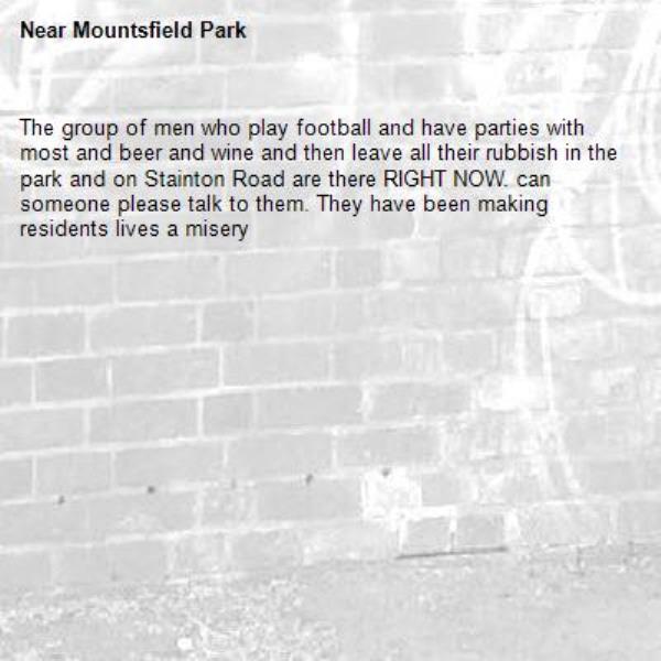 The group of men who play football and have parties with most and beer and wine and then leave all their rubbish in the park and on Stainton Road are there RIGHT NOW. can someone please talk to them. They have been making residents lives a misery -Mountsfield Park