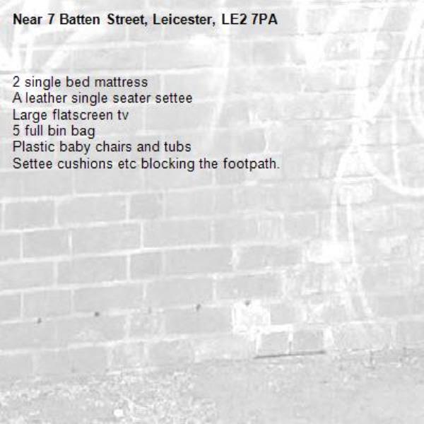 2 single bed mattress
A leather single seater settee
Large flatscreen tv
5 full bin bag
Plastic baby chairs and tubs
Settee cushions etc blocking the footpath.
-7 Batten Street, Leicester, LE2 7PA