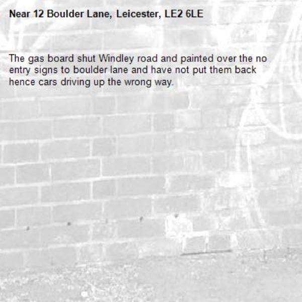 The gas board shut Windley road and painted over the no entry signs to boulder lane and have not put them back hence cars driving up the wrong way.-12 Boulder Lane, Leicester, LE2 6LE