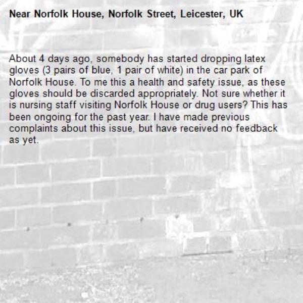 About 4 days ago, somebody has started dropping latex gloves (3 pairs of blue, 1 pair of white) in the car park of Norfolk House. To me this a health and safety issue, as these gloves should be discarded appropriately. Not sure whether it is nursing staff visiting Norfolk House or drug users? This has been ongoing for the past year. I have made previous complaints about this issue, but have received no feedback as yet.-Norfolk House, Norfolk Street, Leicester, UK