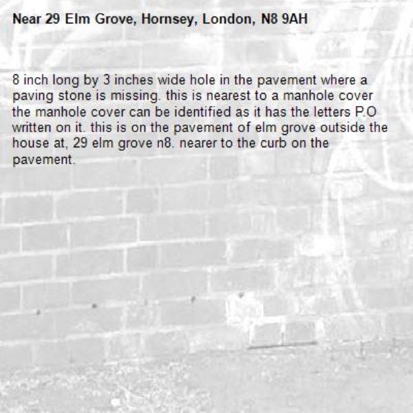 8 inch long by 3 inches wide hole in the pavement where a paving stone is missing. this is nearest to a manhole cover the manhole cover can be identified as it has the letters P.O written on it. this is on the pavement of elm grove outside the house at, 29 elm grove n8. nearer to the curb on the pavement. -29 Elm Grove, Hornsey, London, N8 9AH