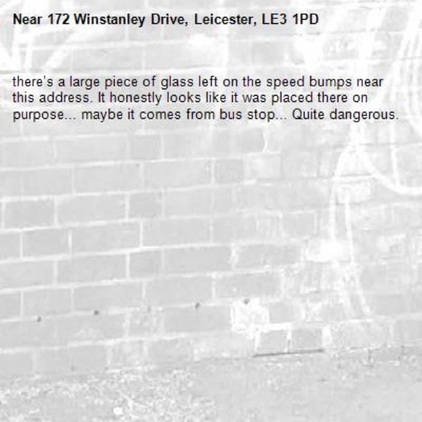 there’s a large piece of glass left on the speed bumps near this address. It honestly looks like it was placed there on purpose... maybe it comes from bus stop... Quite dangerous.-172 Winstanley Drive, Leicester, LE3 1PD