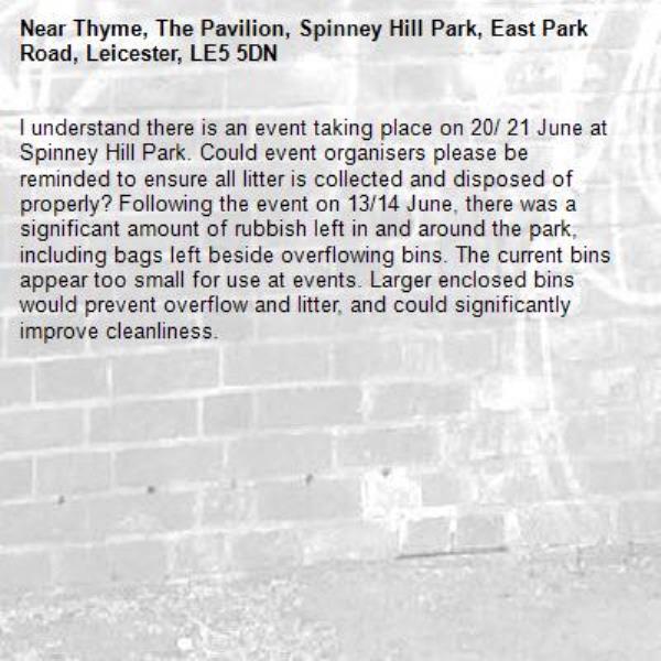 I understand there is an event taking place on 20/ 21 June at Spinney Hill Park. Could event organisers please be reminded to ensure all litter is collected and disposed of properly? Following the event on 13/14 June, there was a significant amount of rubbish left in and around the park, including bags left beside overflowing bins. The current bins appear too small for use at events. Larger enclosed bins would prevent overflow and litter, and could significantly improve cleanliness. -Thyme, The Pavilion, Spinney Hill Park, East Park Road, Leicester, LE5 5DN