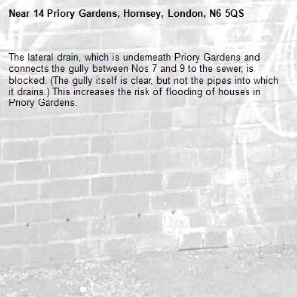 The lateral drain, which is underneath Priory Gardens and connects the gully between Nos 7 and 9 to the sewer, is blocked. (The gully itself is clear, but not the pipes into which it drains.) This increases the risk of flooding of houses in Priory Gardens. -14 Priory Gardens, Hornsey, London, N6 5QS