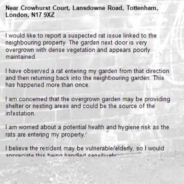 I would like to report a suspected rat issue linked to the neighbouring property. The garden next door is very overgrown with dense vegetation and appears poorly maintained.

I have observed a rat entering my garden from that direction and then returning back into the neighbouring garden. This has happened more than once.

I am concerned that the overgrown garden may be providing shelter or nesting areas and could be the source of the infestation.

I am worried about a potential health and hygiene risk as the rats are entering my property.

I believe the resident may be vulnerable/elderly, so I would appreciate this being handled sensitively.-Crowhurst Court, Lansdowne Road, Tottenham, London, N17 9XZ
