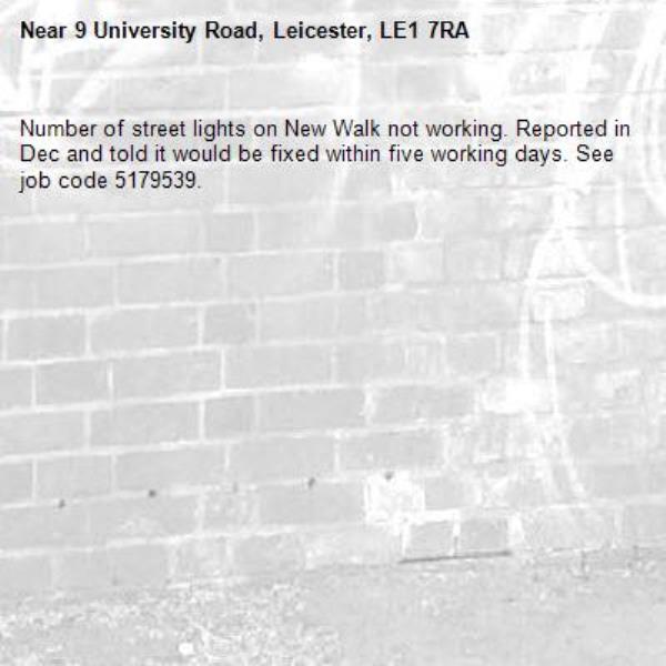 Number of street lights on New Walk not working. Reported in Dec and told it would be fixed within five working days. See job code 5179539.-9 University Road, Leicester, LE1 7RA
