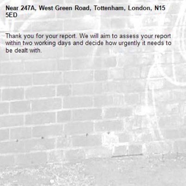 Thank you for your report. We will aim to assess your report within two working days and decide how urgently it needs to be dealt with.-247A, West Green Road, Tottenham, London, N15 5ED