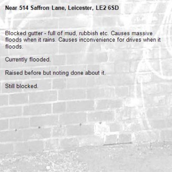 Blocked gutter - full of mud, rubbish etc. Causes massive floods when it rains. Causes inconvenience for drives when it floods.

Currently flooded.

Raised before but noting done about it.

Still blocked.-514 Saffron Lane, Leicester, LE2 6SD