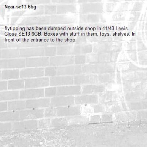 flytipping has been dumped outside shop in 41/43 Lewis Close SE13 6GB. Boxes with stuff in them, toys, shelves. In front of the entrance to the shop.-se13 6bg