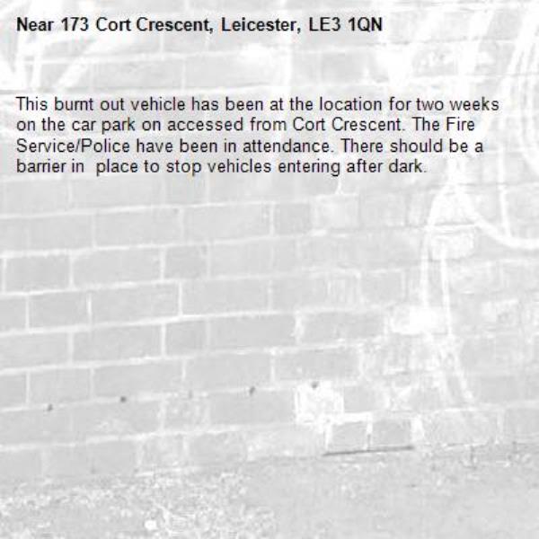 This burnt out vehicle has been at the location for two weeks on the car park on accessed from Cort Crescent. The Fire Service/Police have been in attendance. There should be a barrier in  place to stop vehicles entering after dark.-173 Cort Crescent, Leicester, LE3 1QN