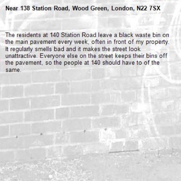 The residents at 140 Station Road leave a black waste bin on the main pavement every week, often in front of my property. It regularly smells bad and it makes the street look unattractive. Everyone else on the street keeps their bins off the pavement, so the people at 140 should have to of the same.-138 Station Road, Wood Green, London, N22 7SX