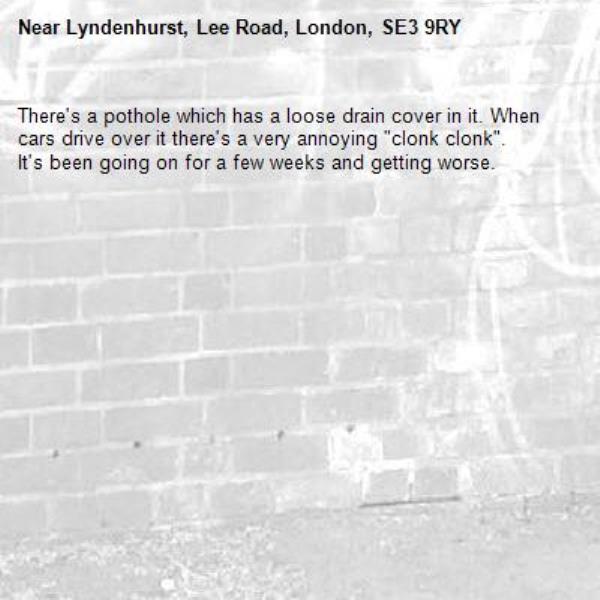 There's a pothole which has a loose drain cover in it. When cars drive over it there's a very annoying "clonk clonk". 
It's been going on for a few weeks and getting worse. -Lyndenhurst, Lee Road, London, SE3 9RY