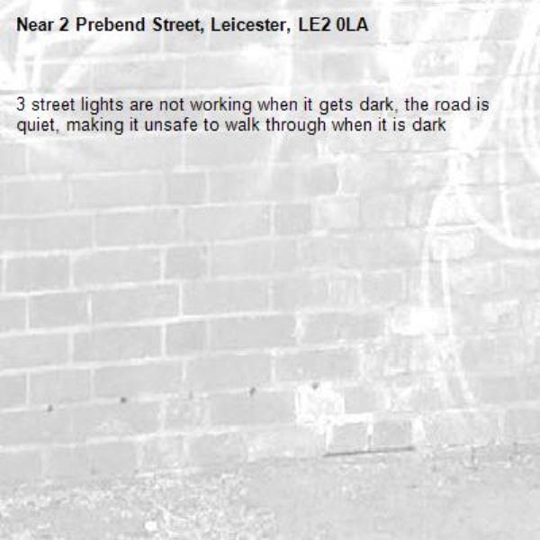 3 street lights are not working when it gets dark, the road is quiet, making it unsafe to walk through when it is dark-2 Prebend Street, Leicester, LE2 0LA