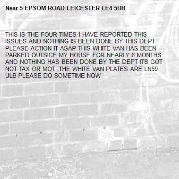 THIS IS THE FOUR TIMES I HAVE REPORTED THIS ISSUES AND NOTHING IS BEEN DONE BY THIS DEPT PLEASE ACTION IT ASAP THIS WHITE VAN HAS BEEN PARKED OUTSICE MY HOUSE FOR NEARLY 6 MONTHS AND NOTHING HAS BEEN DONE BY THE DEPT ITS GOT NOT TAX OR MOT ,THE WHITE VAN PLATES ARE LN59 ULB PLEASE DO SOMETIME NOW -5 EPSOM ROAD LEICESTER LE4 5DB