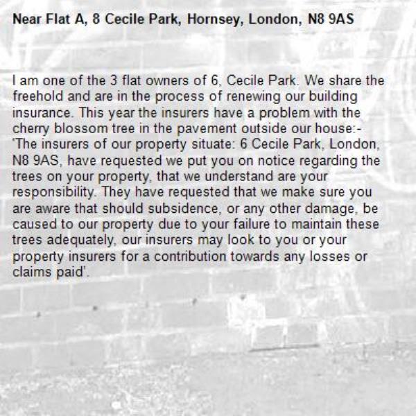I am one of the 3 flat owners of 6, Cecile Park. We share the freehold and are in the process of renewing our building insurance. This year the insurers have a problem with the cherry blossom tree in the pavement outside our house:-
'The insurers of our property situate: 6 Cecile Park, London, N8 9AS, have requested we put you on notice regarding the trees on your property, that we understand are your responsibility. They have requested that we make sure you are aware that should subsidence, or any other damage, be caused to our property due to your failure to maintain these trees adequately, our insurers may look to you or your property insurers for a contribution towards any losses or claims paid’.-Flat A, 8 Cecile Park, Hornsey, London, N8 9AS