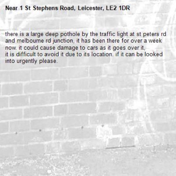 there is a large deep pothole by the traffic light at st peters rd and melbourne rd junction, it has been there for over a week now. it could cause damage to cars as it goes over it,
it is difficult to avoid it due to its location. if it can be looked into urgently please.-1 St Stephens Road, Leicester, LE2 1DR