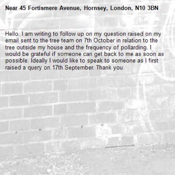 Hello. I am writing to follow up on my question raised on my email sent to the tree team on 7th October in relation to the tree outside my house and the frequency of pollarding. I would be grateful if someone can get back to me as soon as possible. Ideally I would like to speak to someone as I first raised a query on 17th September. Thank you -45 Fortismere Avenue, Hornsey, London, N10 3BN