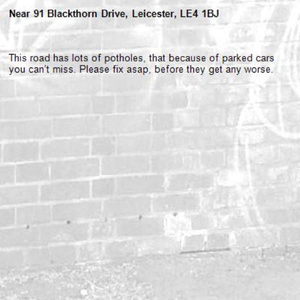 This road has lots of potholes, that because of parked cars you can’t miss. Please fix asap, before they get any worse. -91 Blackthorn Drive, Leicester, LE4 1BJ