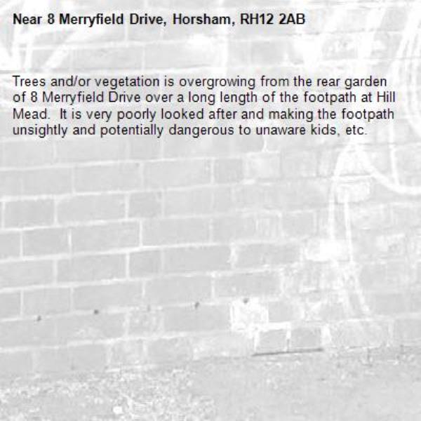 Trees and/or vegetation is overgrowing from the rear garden of 8 Merryfield Drive over a long length of the footpath at Hill Mead.  It is very poorly looked after and making the footpath unsightly and potentially dangerous to unaware kids, etc.-8 Merryfield Drive, Horsham, RH12 2AB