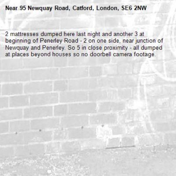 2 mattresses dumped here last night and another 3 at beginning of Penerley Road - 2 on one side, near junction of Newquay and Penerley. So 5 in close proximity - all dumped at places beyond houses so no doorbell camera footage.-95 Newquay Road, Catford, London, SE6 2NW