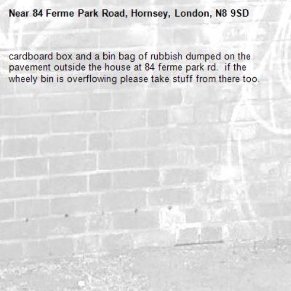 cardboard box and a bin bag of rubbish dumped on the pavement outside the house at 84 ferme park rd.  if the wheely bin is overflowing please take stuff from there too.-84 Ferme Park Road, Hornsey, London, N8 9SD