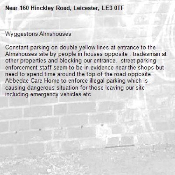 Wyggestons Almshouses

Constant parking on double yellow lines at entrance to the Almshouses site by people in houses opposite . tradesman at other properties and blocking our entrance.  street parking enforcement staff seem to be in evidence near the shops but need to spend time around the top of the road opposite Abbedae Care Home to enforce illegal parking which is causing dangerous situation for those leaving our site including emergency vehicles etc-160 Hinckley Road, Leicester, LE3 0TF